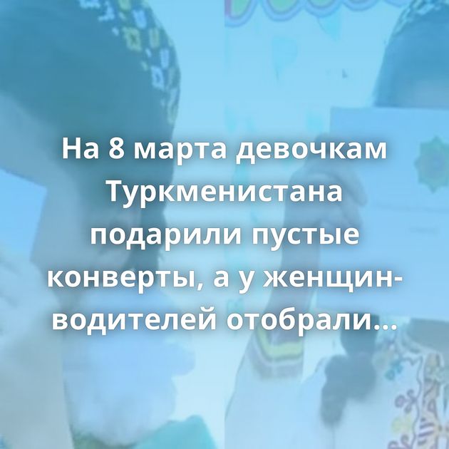 На 8 марта девочкам Туркменистана подарили пустые конверты, а у женщин-водителей отобрали права