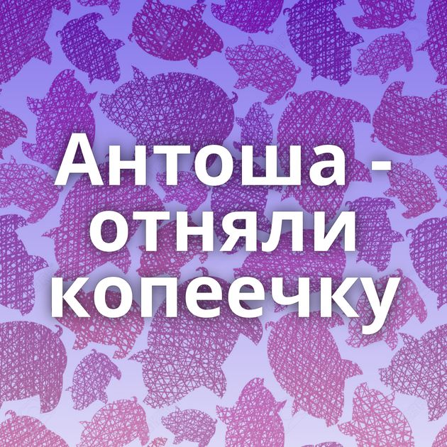 Антоша - отняли копеечку