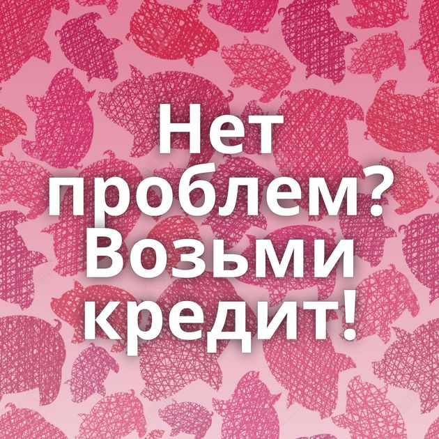 Нет проблем? Возьми кредит!