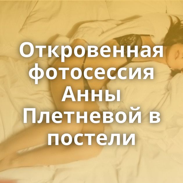 Откровенная фотосессия Анны Плетневой в постели