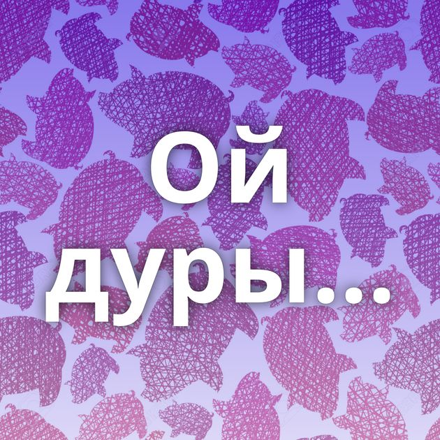 Ой дуры...