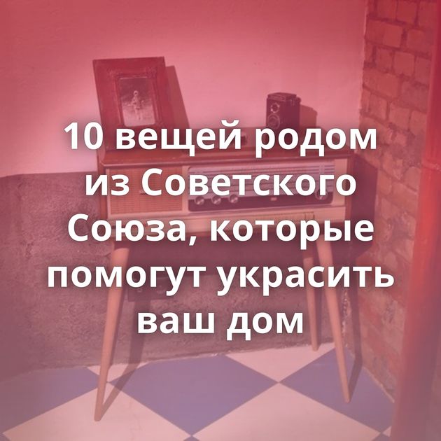 10 вещей родом из Советского Союза, которые помогут украсить ваш дом