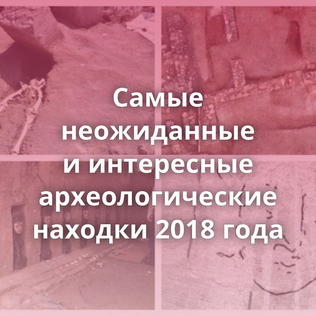 Самые неожиданные и интересные археологические находки 2018 года