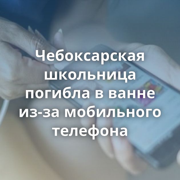 Чебоксарская школьница погибла в ванне из-за мобильного телефона