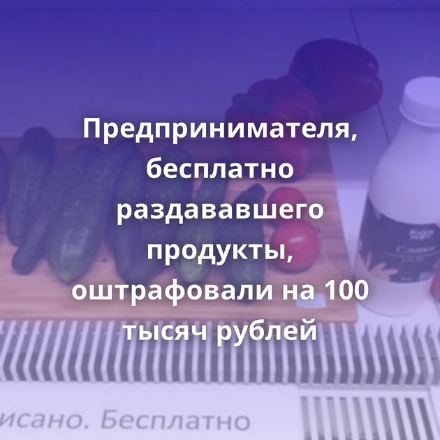 Предпринимателя, бесплатно раздававшего продукты, оштрафовали на 100 тысяч рублей
