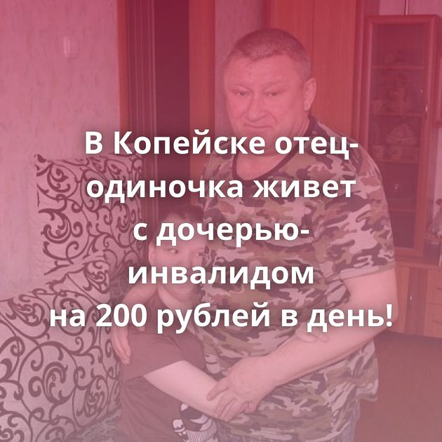 В Копейске отец-одиночка живет с дочерью-инвалидом на 200 рублей в день!