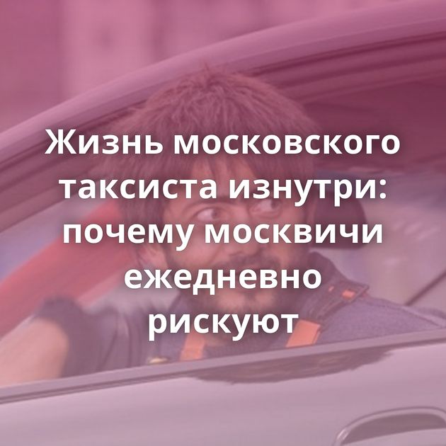 Жизнь московского таксиста изнутри: почему москвичи ежедневно рискуют