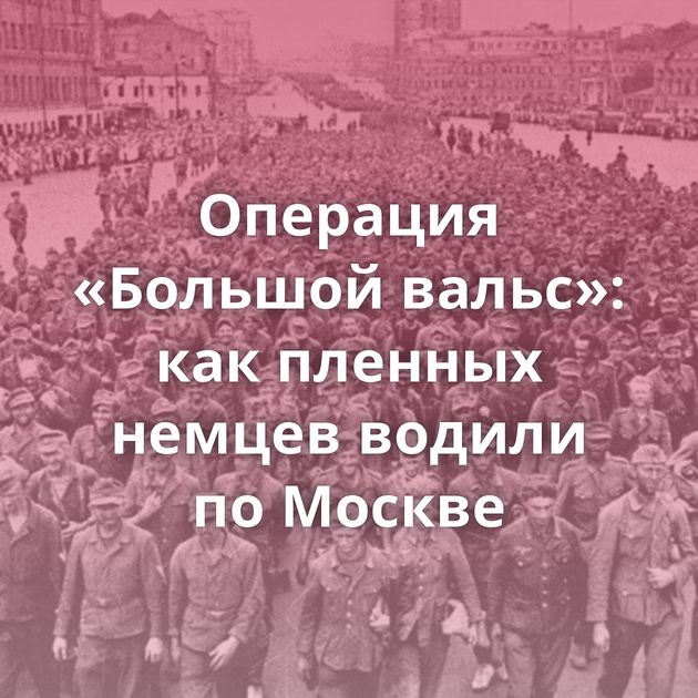 Операция «Большой вальс»: как пленных немцев водили по Москве
