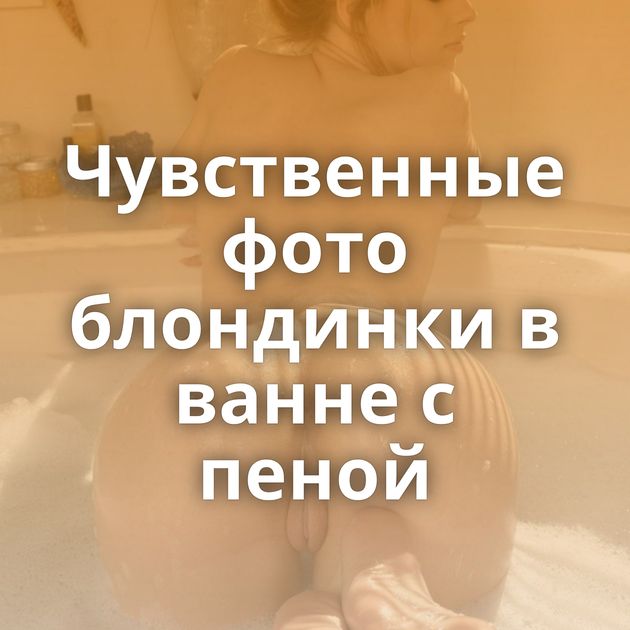 Чувственные фото блондинки в ванне с пеной
