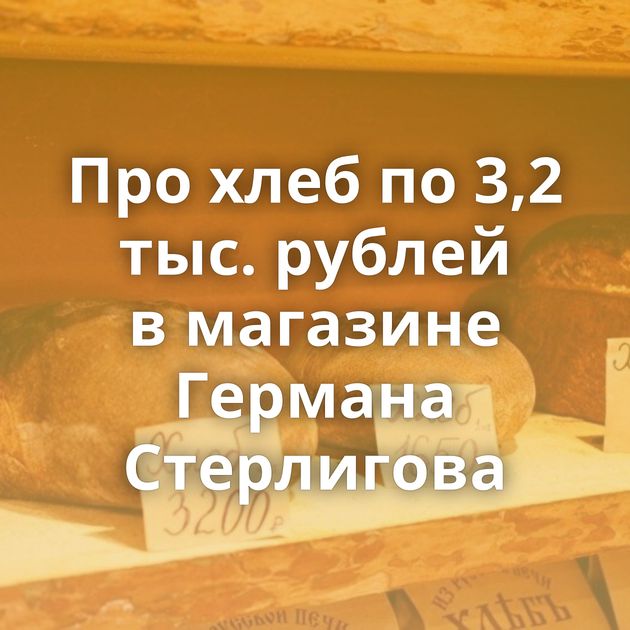 Про хлеб по 3,2 тыс. рублей в магазине Германа Стерлигова