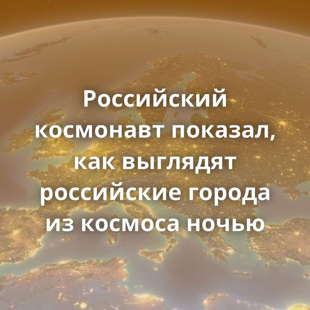 Российский космонавт показал, как выглядят российские города из космоса ночью