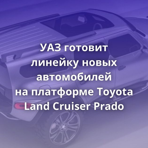 УАЗ готовит линейку новых автомобилей на платформе Toyota Land Cruiser Prado