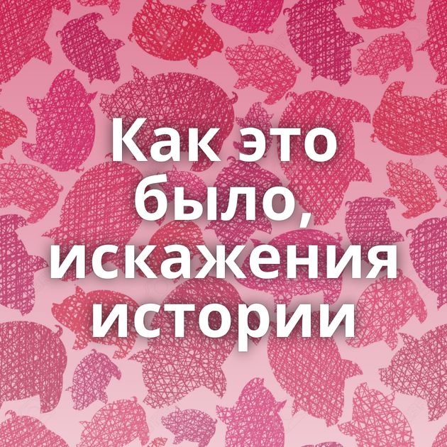 Как это было, искажения истории
