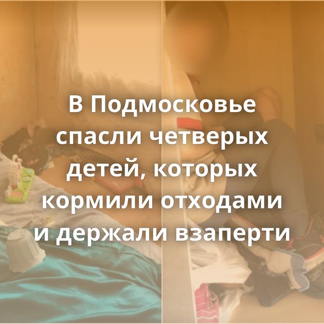 В Подмосковье спасли четверых детей, которых кормили отходами и держали взаперти