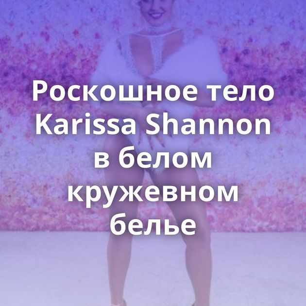 Роскошное тело Karissa Shannon в белом кружевном белье