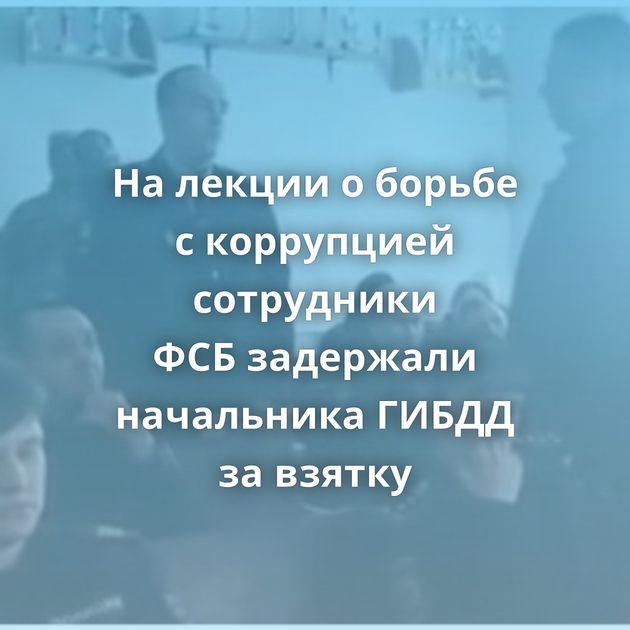 На лекции о борьбе с коррупцией сотрудники ФСБ задержали начальника ГИБДД за взятку