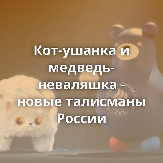 Кот-ушанка и медведь-неваляшка - новые талисманы России