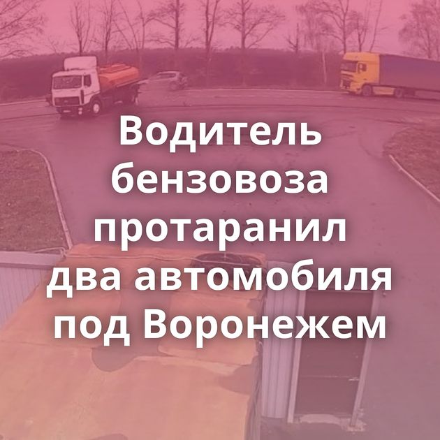 Водитель бензовоза протаранил два автомобиля под Воронежем